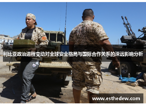 利比亚政治进程变动对全球安全格局与国际合作关系的深远影响分析