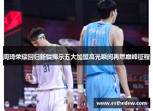周琦荣耀回归新疆揭示五大加盟高光瞬间再燃巅峰征程