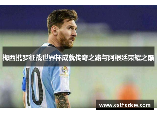 梅西携梦征战世界杯成就传奇之路与阿根廷荣耀之巅